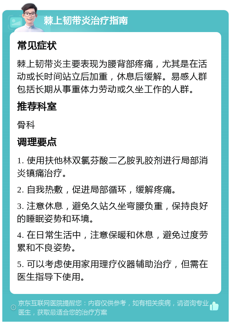 棘上韧带炎治疗指南 常见症状 棘上韧带炎主要表现为腰背部疼痛，尤其是在活动或长时间站立后加重，休息后缓解。易感人群包括长期从事重体力劳动或久坐工作的人群。 推荐科室 骨科 调理要点 1. 使用扶他林双氯芬酸二乙胺乳胶剂进行局部消炎镇痛治疗。 2. 自我热敷，促进局部循环，缓解疼痛。 3. 注意休息，避免久站久坐弯腰负重，保持良好的睡眠姿势和环境。 4. 在日常生活中，注意保暖和休息，避免过度劳累和不良姿势。 5. 可以考虑使用家用理疗仪器辅助治疗，但需在医生指导下使用。