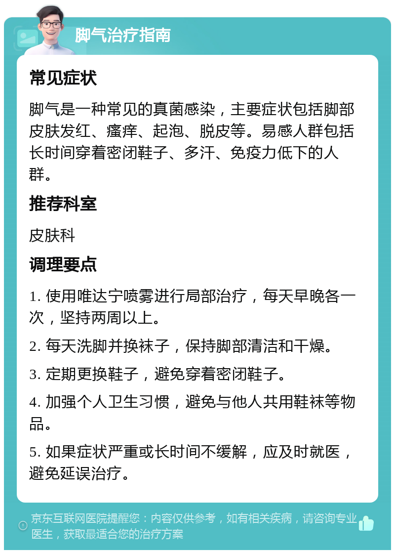 脚气治疗指南 常见症状 脚气是一种常见的真菌感染，主要症状包括脚部皮肤发红、瘙痒、起泡、脱皮等。易感人群包括长时间穿着密闭鞋子、多汗、免疫力低下的人群。 推荐科室 皮肤科 调理要点 1. 使用唯达宁喷雾进行局部治疗，每天早晚各一次，坚持两周以上。 2. 每天洗脚并换袜子，保持脚部清洁和干燥。 3. 定期更换鞋子，避免穿着密闭鞋子。 4. 加强个人卫生习惯，避免与他人共用鞋袜等物品。 5. 如果症状严重或长时间不缓解，应及时就医，避免延误治疗。