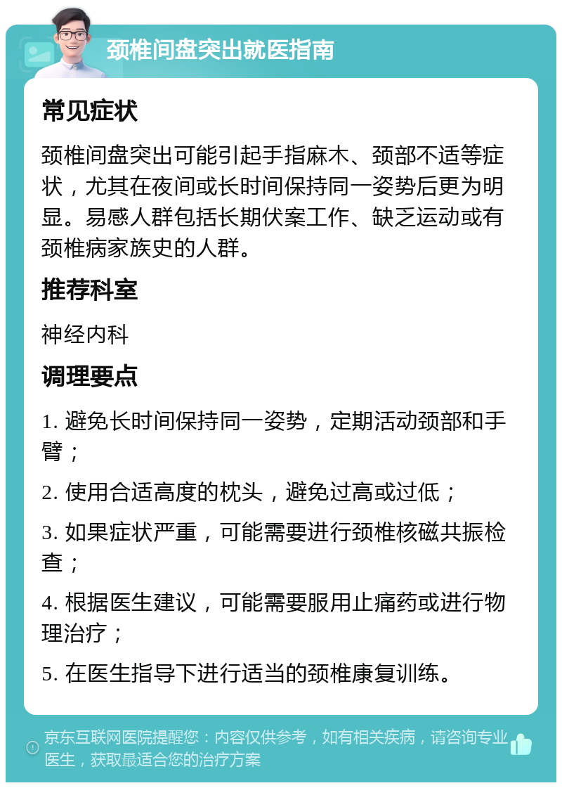 颈椎间盘突出就医指南 常见症状 颈椎间盘突出可能引起手指麻木、颈部不适等症状，尤其在夜间或长时间保持同一姿势后更为明显。易感人群包括长期伏案工作、缺乏运动或有颈椎病家族史的人群。 推荐科室 神经内科 调理要点 1. 避免长时间保持同一姿势，定期活动颈部和手臂； 2. 使用合适高度的枕头，避免过高或过低； 3. 如果症状严重，可能需要进行颈椎核磁共振检查； 4. 根据医生建议，可能需要服用止痛药或进行物理治疗； 5. 在医生指导下进行适当的颈椎康复训练。