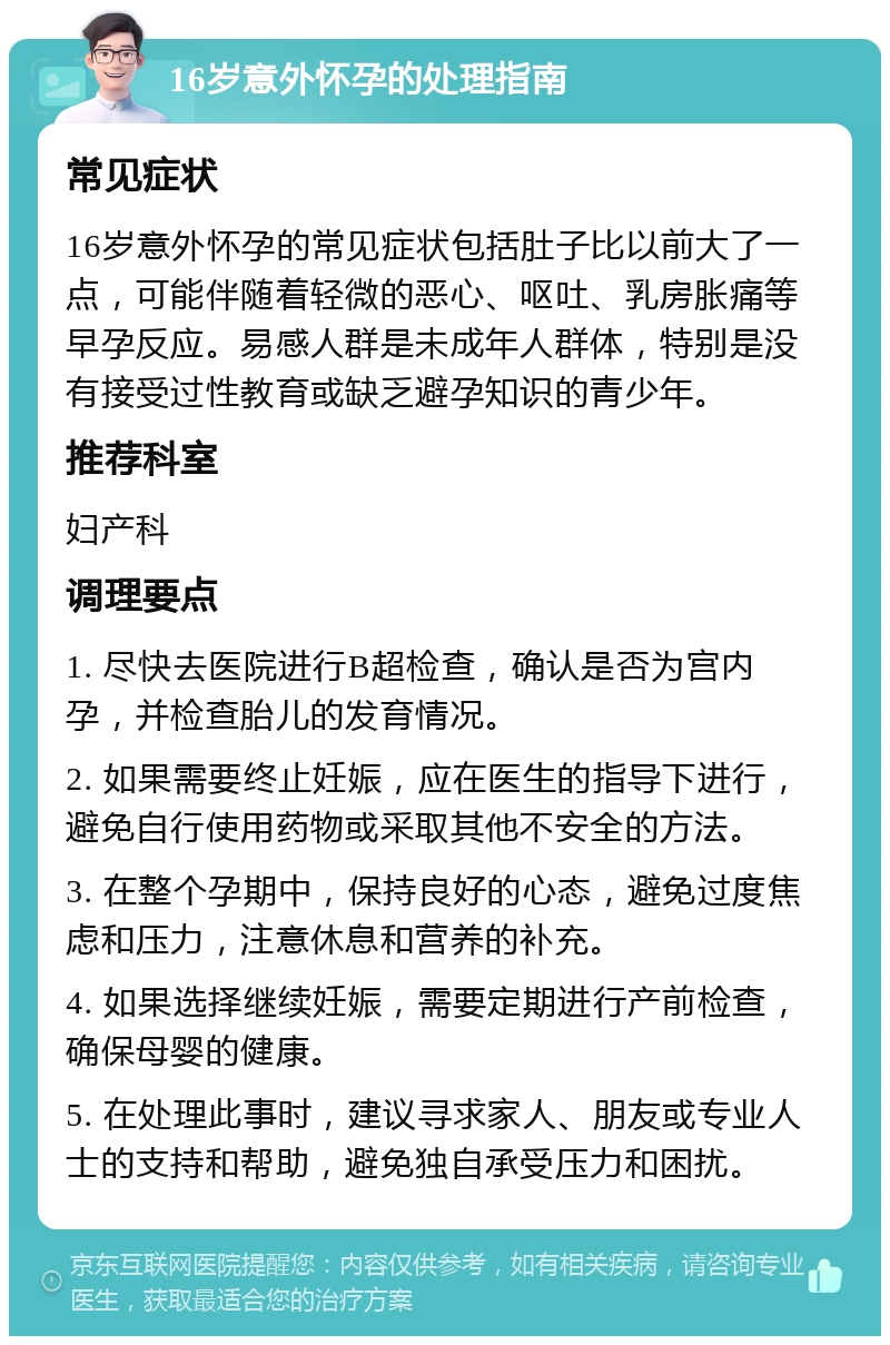 16岁意外怀孕的处理指南 常见症状 16岁意外怀孕的常见症状包括肚子比以前大了一点，可能伴随着轻微的恶心、呕吐、乳房胀痛等早孕反应。易感人群是未成年人群体，特别是没有接受过性教育或缺乏避孕知识的青少年。 推荐科室 妇产科 调理要点 1. 尽快去医院进行B超检查，确认是否为宫内孕，并检查胎儿的发育情况。 2. 如果需要终止妊娠，应在医生的指导下进行，避免自行使用药物或采取其他不安全的方法。 3. 在整个孕期中，保持良好的心态，避免过度焦虑和压力，注意休息和营养的补充。 4. 如果选择继续妊娠，需要定期进行产前检查，确保母婴的健康。 5. 在处理此事时，建议寻求家人、朋友或专业人士的支持和帮助，避免独自承受压力和困扰。