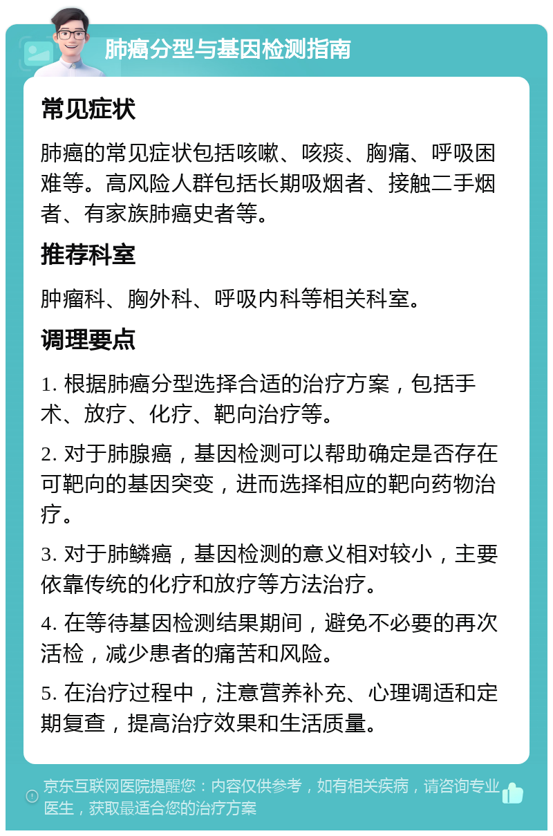 肺癌分型与基因检测指南 常见症状 肺癌的常见症状包括咳嗽、咳痰、胸痛、呼吸困难等。高风险人群包括长期吸烟者、接触二手烟者、有家族肺癌史者等。 推荐科室 肿瘤科、胸外科、呼吸内科等相关科室。 调理要点 1. 根据肺癌分型选择合适的治疗方案，包括手术、放疗、化疗、靶向治疗等。 2. 对于肺腺癌，基因检测可以帮助确定是否存在可靶向的基因突变，进而选择相应的靶向药物治疗。 3. 对于肺鳞癌，基因检测的意义相对较小，主要依靠传统的化疗和放疗等方法治疗。 4. 在等待基因检测结果期间，避免不必要的再次活检，减少患者的痛苦和风险。 5. 在治疗过程中，注意营养补充、心理调适和定期复查，提高治疗效果和生活质量。