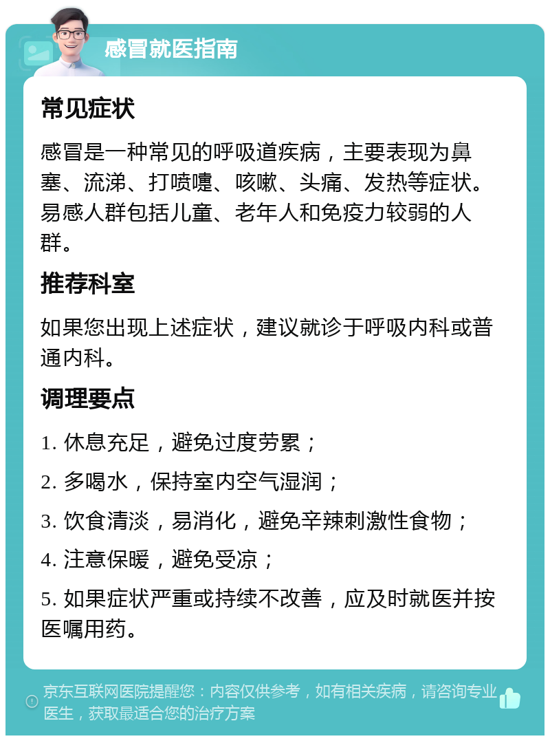 感冒就医指南 常见症状 感冒是一种常见的呼吸道疾病，主要表现为鼻塞、流涕、打喷嚏、咳嗽、头痛、发热等症状。易感人群包括儿童、老年人和免疫力较弱的人群。 推荐科室 如果您出现上述症状，建议就诊于呼吸内科或普通内科。 调理要点 1. 休息充足，避免过度劳累； 2. 多喝水，保持室内空气湿润； 3. 饮食清淡，易消化，避免辛辣刺激性食物； 4. 注意保暖，避免受凉； 5. 如果症状严重或持续不改善，应及时就医并按医嘱用药。