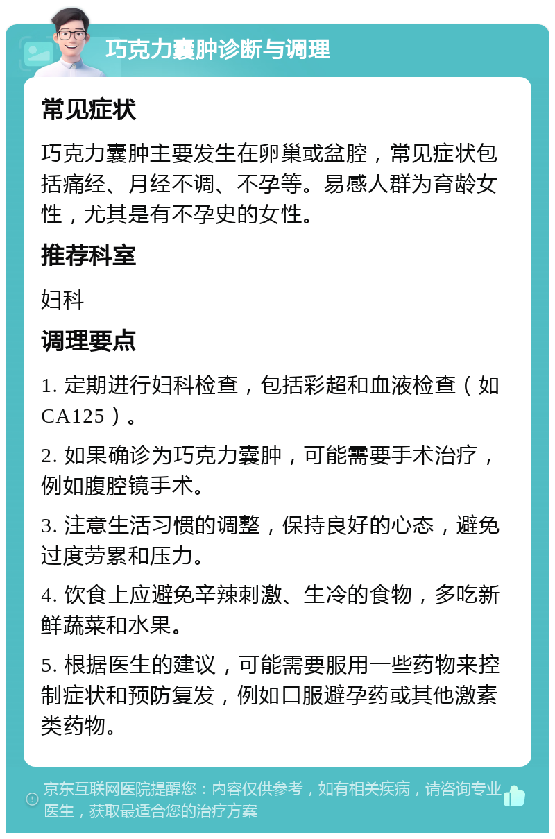 巧克力囊肿诊断与调理 常见症状 巧克力囊肿主要发生在卵巢或盆腔，常见症状包括痛经、月经不调、不孕等。易感人群为育龄女性，尤其是有不孕史的女性。 推荐科室 妇科 调理要点 1. 定期进行妇科检查，包括彩超和血液检查（如CA125）。 2. 如果确诊为巧克力囊肿，可能需要手术治疗，例如腹腔镜手术。 3. 注意生活习惯的调整，保持良好的心态，避免过度劳累和压力。 4. 饮食上应避免辛辣刺激、生冷的食物，多吃新鲜蔬菜和水果。 5. 根据医生的建议，可能需要服用一些药物来控制症状和预防复发，例如口服避孕药或其他激素类药物。