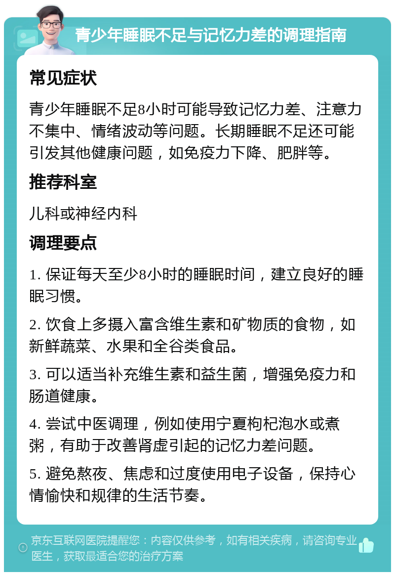 青少年睡眠不足与记忆力差的调理指南 常见症状 青少年睡眠不足8小时可能导致记忆力差、注意力不集中、情绪波动等问题。长期睡眠不足还可能引发其他健康问题，如免疫力下降、肥胖等。 推荐科室 儿科或神经内科 调理要点 1. 保证每天至少8小时的睡眠时间，建立良好的睡眠习惯。 2. 饮食上多摄入富含维生素和矿物质的食物，如新鲜蔬菜、水果和全谷类食品。 3. 可以适当补充维生素和益生菌，增强免疫力和肠道健康。 4. 尝试中医调理，例如使用宁夏枸杞泡水或煮粥，有助于改善肾虚引起的记忆力差问题。 5. 避免熬夜、焦虑和过度使用电子设备，保持心情愉快和规律的生活节奏。