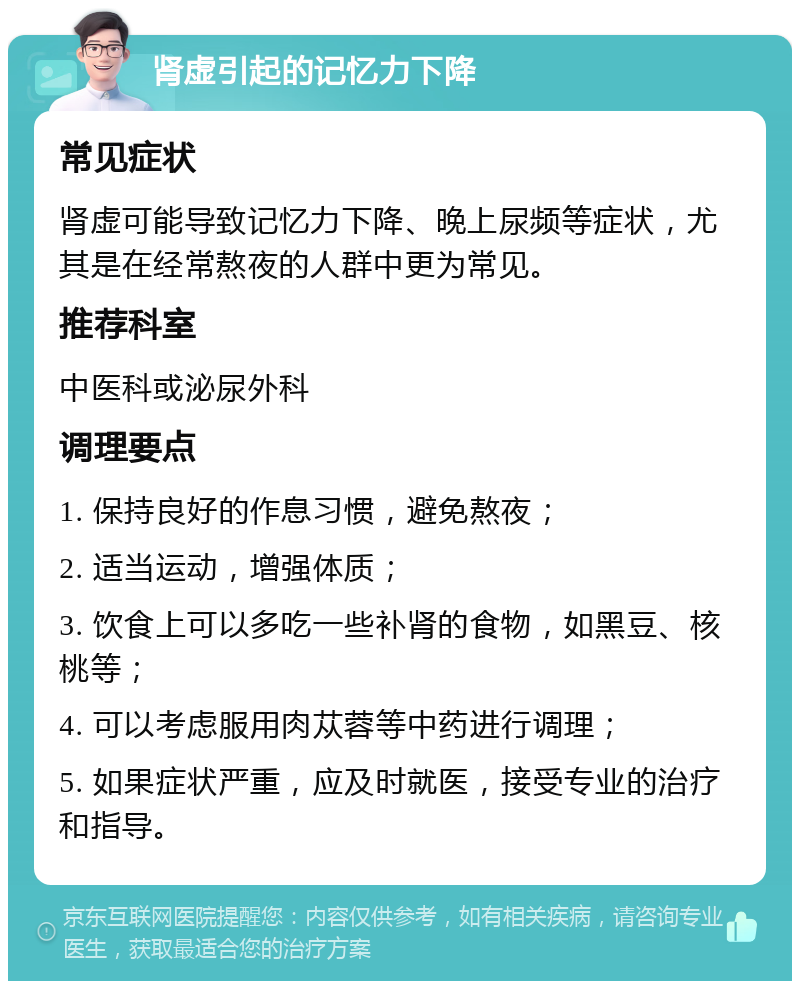 肾虚引起的记忆力下降 常见症状 肾虚可能导致记忆力下降、晚上尿频等症状，尤其是在经常熬夜的人群中更为常见。 推荐科室 中医科或泌尿外科 调理要点 1. 保持良好的作息习惯，避免熬夜； 2. 适当运动，增强体质； 3. 饮食上可以多吃一些补肾的食物，如黑豆、核桃等； 4. 可以考虑服用肉苁蓉等中药进行调理； 5. 如果症状严重，应及时就医，接受专业的治疗和指导。