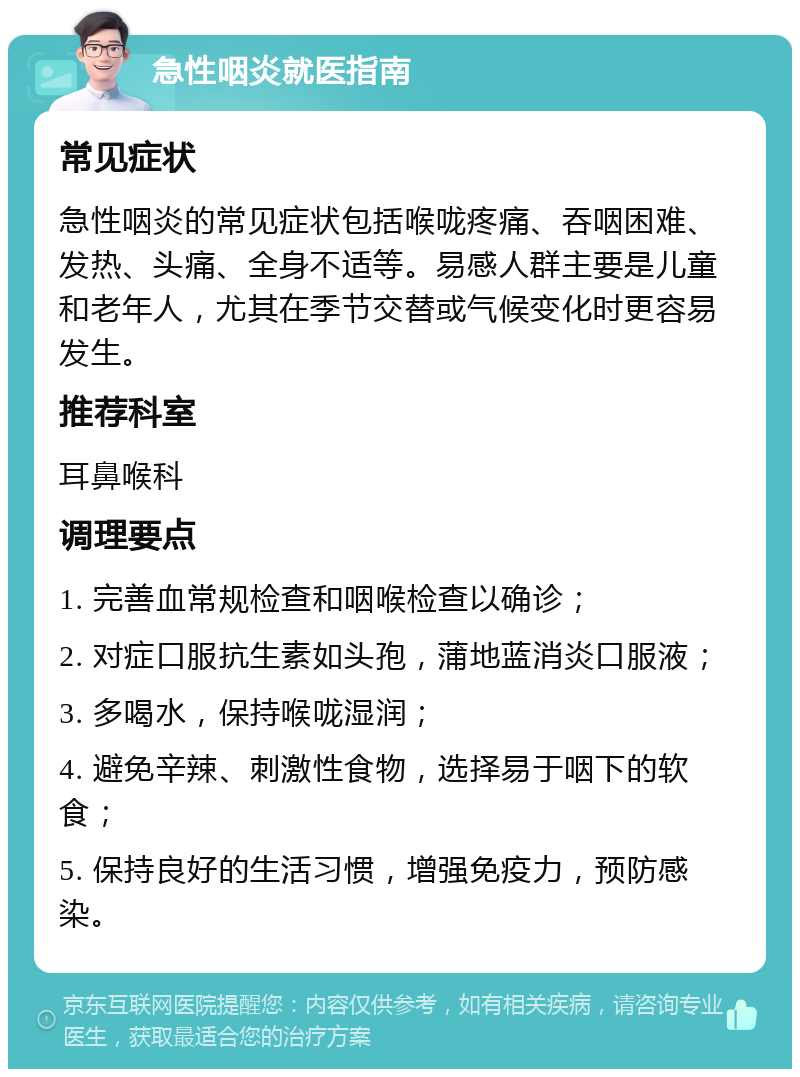 急性咽炎就医指南 常见症状 急性咽炎的常见症状包括喉咙疼痛、吞咽困难、发热、头痛、全身不适等。易感人群主要是儿童和老年人，尤其在季节交替或气候变化时更容易发生。 推荐科室 耳鼻喉科 调理要点 1. 完善血常规检查和咽喉检查以确诊； 2. 对症口服抗生素如头孢，蒲地蓝消炎口服液； 3. 多喝水，保持喉咙湿润； 4. 避免辛辣、刺激性食物，选择易于咽下的软食； 5. 保持良好的生活习惯，增强免疫力，预防感染。