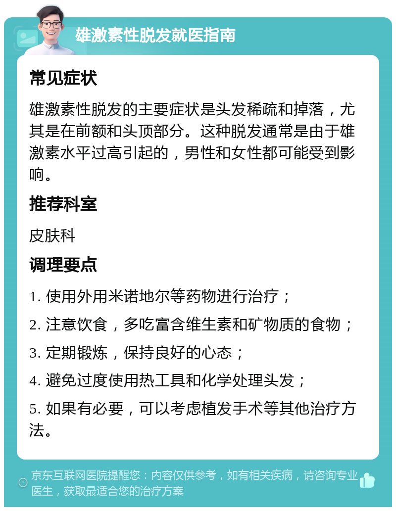 雄激素性脱发就医指南 常见症状 雄激素性脱发的主要症状是头发稀疏和掉落，尤其是在前额和头顶部分。这种脱发通常是由于雄激素水平过高引起的，男性和女性都可能受到影响。 推荐科室 皮肤科 调理要点 1. 使用外用米诺地尔等药物进行治疗； 2. 注意饮食，多吃富含维生素和矿物质的食物； 3. 定期锻炼，保持良好的心态； 4. 避免过度使用热工具和化学处理头发； 5. 如果有必要，可以考虑植发手术等其他治疗方法。