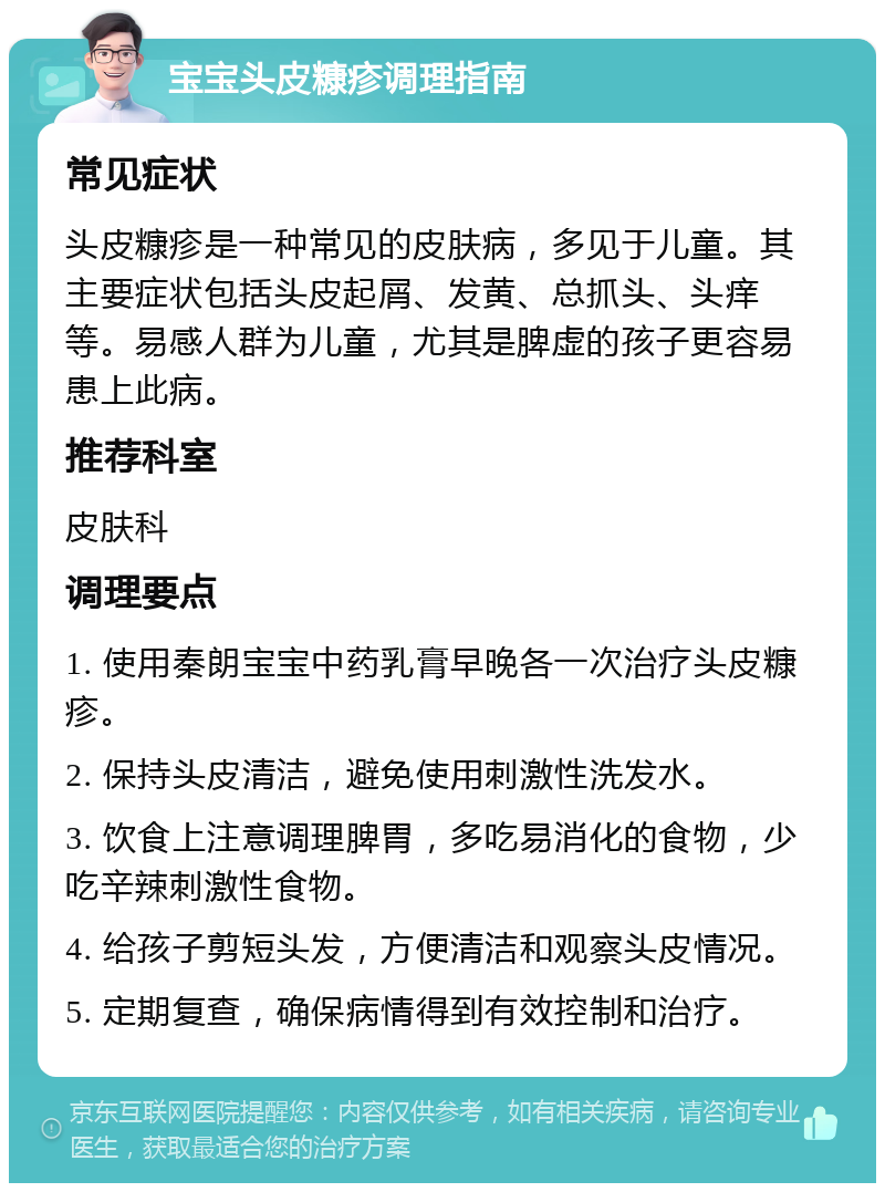 宝宝头皮糠疹调理指南 常见症状 头皮糠疹是一种常见的皮肤病，多见于儿童。其主要症状包括头皮起屑、发黄、总抓头、头痒等。易感人群为儿童，尤其是脾虚的孩子更容易患上此病。 推荐科室 皮肤科 调理要点 1. 使用秦朗宝宝中药乳膏早晚各一次治疗头皮糠疹。 2. 保持头皮清洁，避免使用刺激性洗发水。 3. 饮食上注意调理脾胃，多吃易消化的食物，少吃辛辣刺激性食物。 4. 给孩子剪短头发，方便清洁和观察头皮情况。 5. 定期复查，确保病情得到有效控制和治疗。