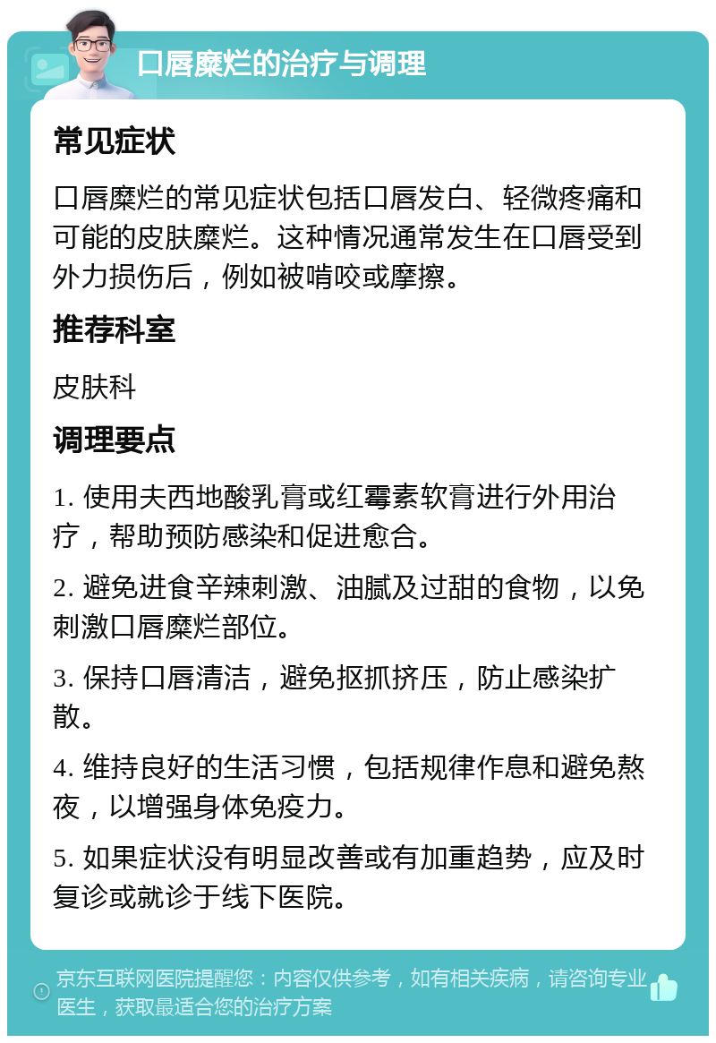 口唇糜烂的治疗与调理 常见症状 口唇糜烂的常见症状包括口唇发白、轻微疼痛和可能的皮肤糜烂。这种情况通常发生在口唇受到外力损伤后，例如被啃咬或摩擦。 推荐科室 皮肤科 调理要点 1. 使用夫西地酸乳膏或红霉素软膏进行外用治疗，帮助预防感染和促进愈合。 2. 避免进食辛辣刺激、油腻及过甜的食物，以免刺激口唇糜烂部位。 3. 保持口唇清洁，避免抠抓挤压，防止感染扩散。 4. 维持良好的生活习惯，包括规律作息和避免熬夜，以增强身体免疫力。 5. 如果症状没有明显改善或有加重趋势，应及时复诊或就诊于线下医院。