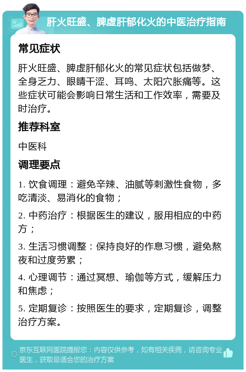 肝火旺盛、脾虚肝郁化火的中医治疗指南 常见症状 肝火旺盛、脾虚肝郁化火的常见症状包括做梦、全身乏力、眼睛干涩、耳鸣、太阳穴胀痛等。这些症状可能会影响日常生活和工作效率，需要及时治疗。 推荐科室 中医科 调理要点 1. 饮食调理：避免辛辣、油腻等刺激性食物，多吃清淡、易消化的食物； 2. 中药治疗：根据医生的建议，服用相应的中药方； 3. 生活习惯调整：保持良好的作息习惯，避免熬夜和过度劳累； 4. 心理调节：通过冥想、瑜伽等方式，缓解压力和焦虑； 5. 定期复诊：按照医生的要求，定期复诊，调整治疗方案。