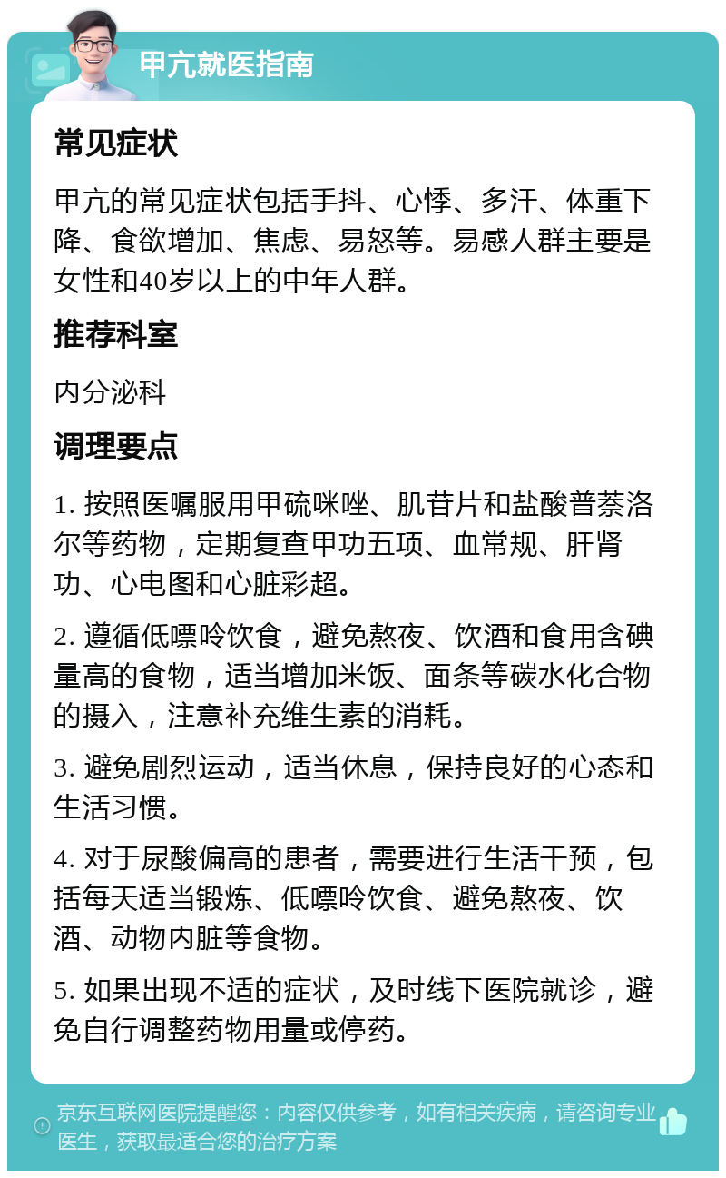 甲亢就医指南 常见症状 甲亢的常见症状包括手抖、心悸、多汗、体重下降、食欲增加、焦虑、易怒等。易感人群主要是女性和40岁以上的中年人群。 推荐科室 内分泌科 调理要点 1. 按照医嘱服用甲硫咪唑、肌苷片和盐酸普萘洛尔等药物，定期复查甲功五项、血常规、肝肾功、心电图和心脏彩超。 2. 遵循低嘌呤饮食，避免熬夜、饮酒和食用含碘量高的食物，适当增加米饭、面条等碳水化合物的摄入，注意补充维生素的消耗。 3. 避免剧烈运动，适当休息，保持良好的心态和生活习惯。 4. 对于尿酸偏高的患者，需要进行生活干预，包括每天适当锻炼、低嘌呤饮食、避免熬夜、饮酒、动物内脏等食物。 5. 如果出现不适的症状，及时线下医院就诊，避免自行调整药物用量或停药。