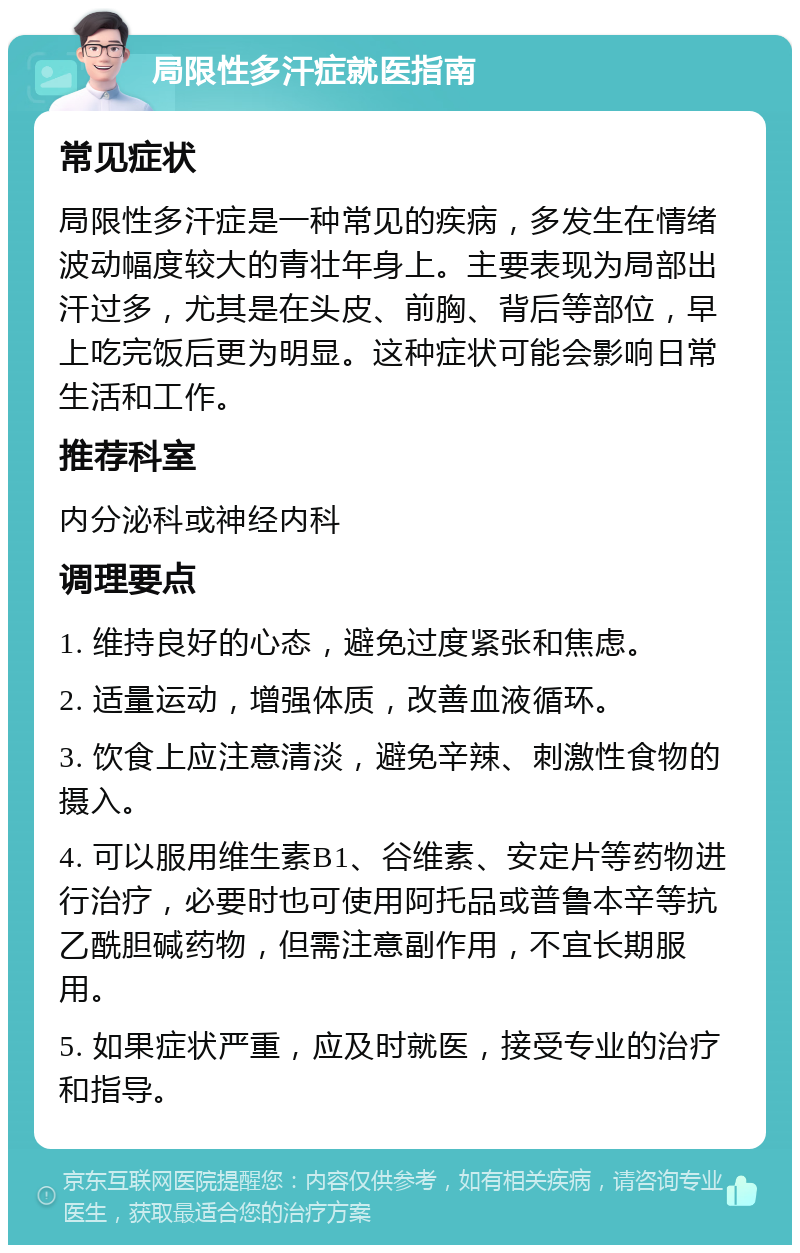 局限性多汗症就医指南 常见症状 局限性多汗症是一种常见的疾病，多发生在情绪波动幅度较大的青壮年身上。主要表现为局部出汗过多，尤其是在头皮、前胸、背后等部位，早上吃完饭后更为明显。这种症状可能会影响日常生活和工作。 推荐科室 内分泌科或神经内科 调理要点 1. 维持良好的心态，避免过度紧张和焦虑。 2. 适量运动，增强体质，改善血液循环。 3. 饮食上应注意清淡，避免辛辣、刺激性食物的摄入。 4. 可以服用维生素B1、谷维素、安定片等药物进行治疗，必要时也可使用阿托品或普鲁本辛等抗乙酰胆碱药物，但需注意副作用，不宜长期服用。 5. 如果症状严重，应及时就医，接受专业的治疗和指导。