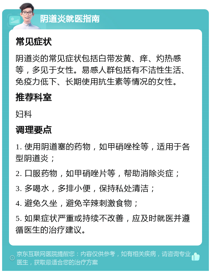 阴道炎就医指南 常见症状 阴道炎的常见症状包括白带发黄、痒、灼热感等，多见于女性。易感人群包括有不洁性生活、免疫力低下、长期使用抗生素等情况的女性。 推荐科室 妇科 调理要点 1. 使用阴道塞的药物，如甲硝唑栓等，适用于各型阴道炎； 2. 口服药物，如甲硝唑片等，帮助消除炎症； 3. 多喝水，多排小便，保持私处清洁； 4. 避免久坐，避免辛辣刺激食物； 5. 如果症状严重或持续不改善，应及时就医并遵循医生的治疗建议。