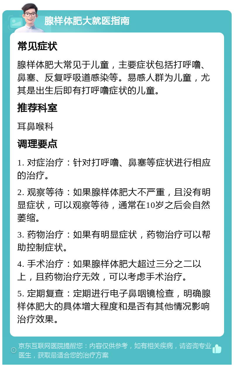 腺样体肥大就医指南 常见症状 腺样体肥大常见于儿童，主要症状包括打呼噜、鼻塞、反复呼吸道感染等。易感人群为儿童，尤其是出生后即有打呼噜症状的儿童。 推荐科室 耳鼻喉科 调理要点 1. 对症治疗：针对打呼噜、鼻塞等症状进行相应的治疗。 2. 观察等待：如果腺样体肥大不严重，且没有明显症状，可以观察等待，通常在10岁之后会自然萎缩。 3. 药物治疗：如果有明显症状，药物治疗可以帮助控制症状。 4. 手术治疗：如果腺样体肥大超过三分之二以上，且药物治疗无效，可以考虑手术治疗。 5. 定期复查：定期进行电子鼻咽镜检查，明确腺样体肥大的具体增大程度和是否有其他情况影响治疗效果。