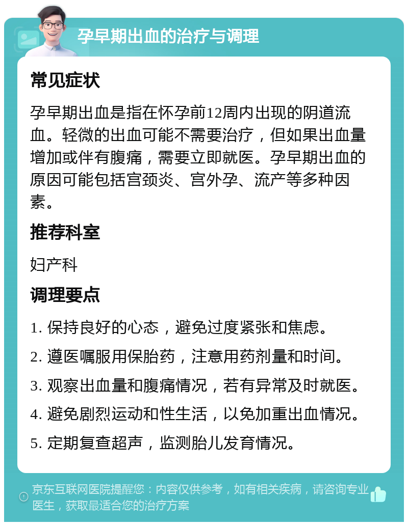 孕早期出血的治疗与调理 常见症状 孕早期出血是指在怀孕前12周内出现的阴道流血。轻微的出血可能不需要治疗，但如果出血量增加或伴有腹痛，需要立即就医。孕早期出血的原因可能包括宫颈炎、宫外孕、流产等多种因素。 推荐科室 妇产科 调理要点 1. 保持良好的心态，避免过度紧张和焦虑。 2. 遵医嘱服用保胎药，注意用药剂量和时间。 3. 观察出血量和腹痛情况，若有异常及时就医。 4. 避免剧烈运动和性生活，以免加重出血情况。 5. 定期复查超声，监测胎儿发育情况。