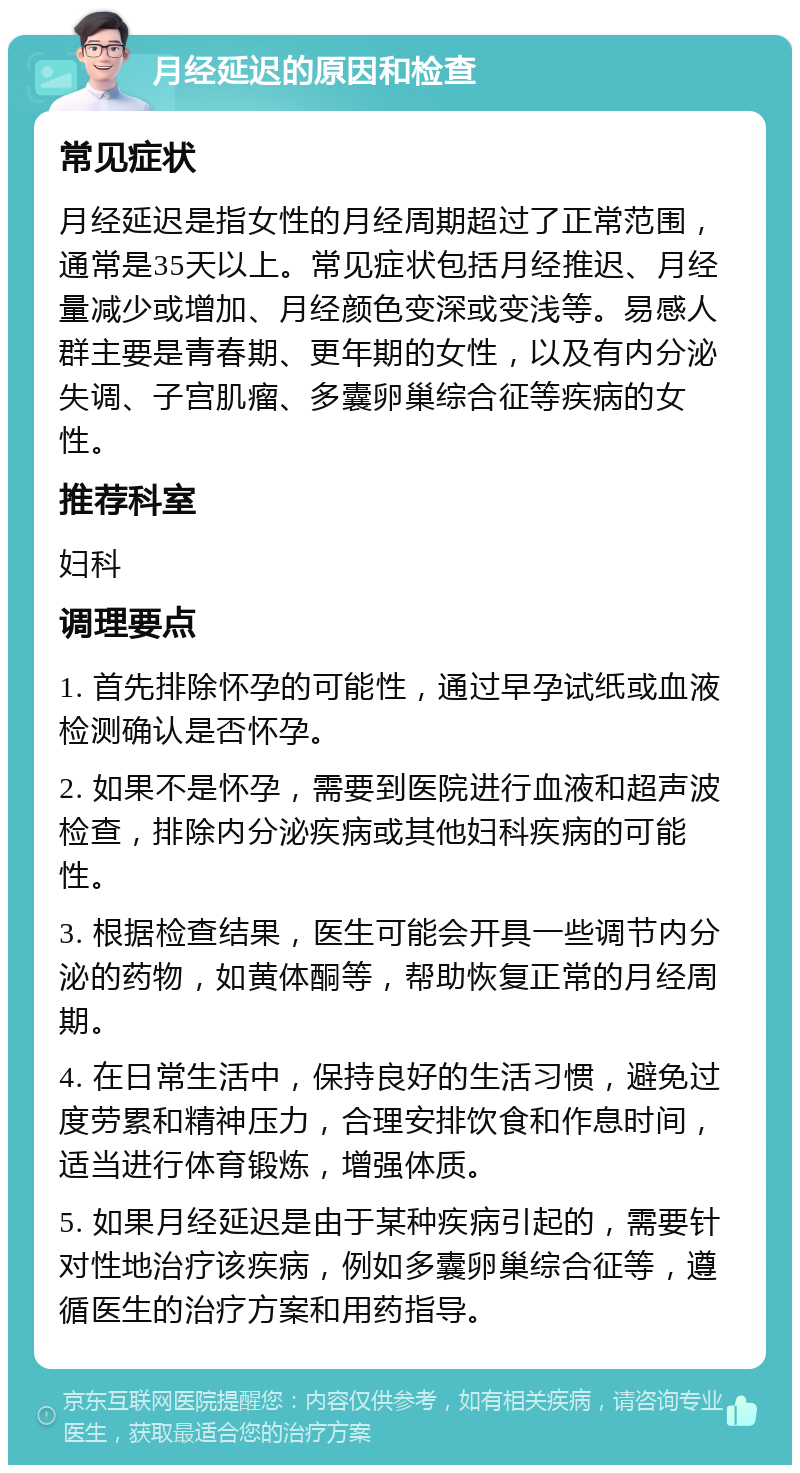 月经延迟的原因和检查 常见症状 月经延迟是指女性的月经周期超过了正常范围，通常是35天以上。常见症状包括月经推迟、月经量减少或增加、月经颜色变深或变浅等。易感人群主要是青春期、更年期的女性，以及有内分泌失调、子宫肌瘤、多囊卵巢综合征等疾病的女性。 推荐科室 妇科 调理要点 1. 首先排除怀孕的可能性，通过早孕试纸或血液检测确认是否怀孕。 2. 如果不是怀孕，需要到医院进行血液和超声波检查，排除内分泌疾病或其他妇科疾病的可能性。 3. 根据检查结果，医生可能会开具一些调节内分泌的药物，如黄体酮等，帮助恢复正常的月经周期。 4. 在日常生活中，保持良好的生活习惯，避免过度劳累和精神压力，合理安排饮食和作息时间，适当进行体育锻炼，增强体质。 5. 如果月经延迟是由于某种疾病引起的，需要针对性地治疗该疾病，例如多囊卵巢综合征等，遵循医生的治疗方案和用药指导。