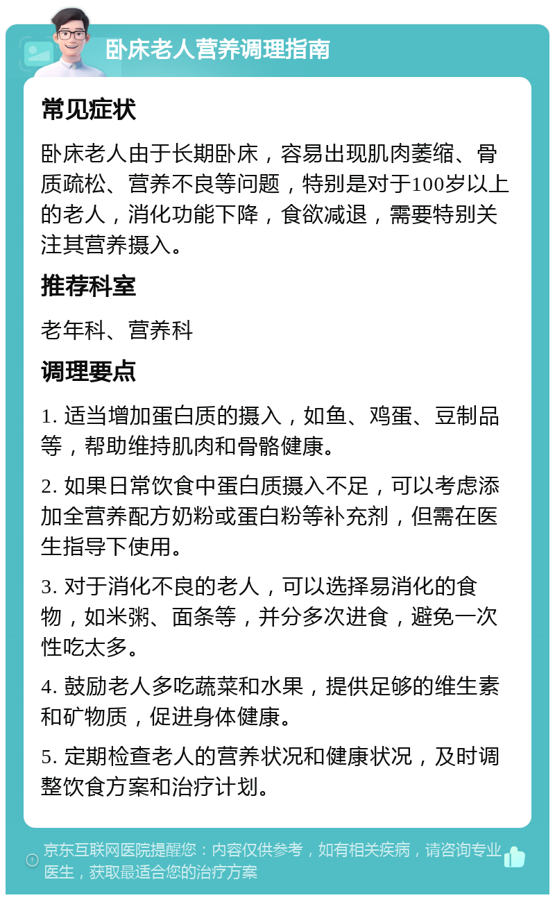 卧床老人营养调理指南 常见症状 卧床老人由于长期卧床，容易出现肌肉萎缩、骨质疏松、营养不良等问题，特别是对于100岁以上的老人，消化功能下降，食欲减退，需要特别关注其营养摄入。 推荐科室 老年科、营养科 调理要点 1. 适当增加蛋白质的摄入，如鱼、鸡蛋、豆制品等，帮助维持肌肉和骨骼健康。 2. 如果日常饮食中蛋白质摄入不足，可以考虑添加全营养配方奶粉或蛋白粉等补充剂，但需在医生指导下使用。 3. 对于消化不良的老人，可以选择易消化的食物，如米粥、面条等，并分多次进食，避免一次性吃太多。 4. 鼓励老人多吃蔬菜和水果，提供足够的维生素和矿物质，促进身体健康。 5. 定期检查老人的营养状况和健康状况，及时调整饮食方案和治疗计划。