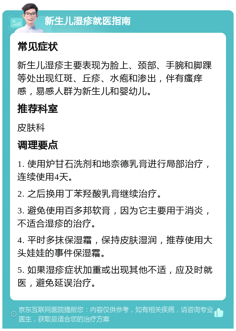 新生儿湿疹就医指南 常见症状 新生儿湿疹主要表现为脸上、颈部、手腕和脚踝等处出现红斑、丘疹、水疱和渗出，伴有瘙痒感，易感人群为新生儿和婴幼儿。 推荐科室 皮肤科 调理要点 1. 使用炉甘石洗剂和地奈德乳膏进行局部治疗，连续使用4天。 2. 之后换用丁苯羟酸乳膏继续治疗。 3. 避免使用百多邦软膏，因为它主要用于消炎，不适合湿疹的治疗。 4. 平时多抹保湿霜，保持皮肤湿润，推荐使用大头娃娃的事件保湿霜。 5. 如果湿疹症状加重或出现其他不适，应及时就医，避免延误治疗。