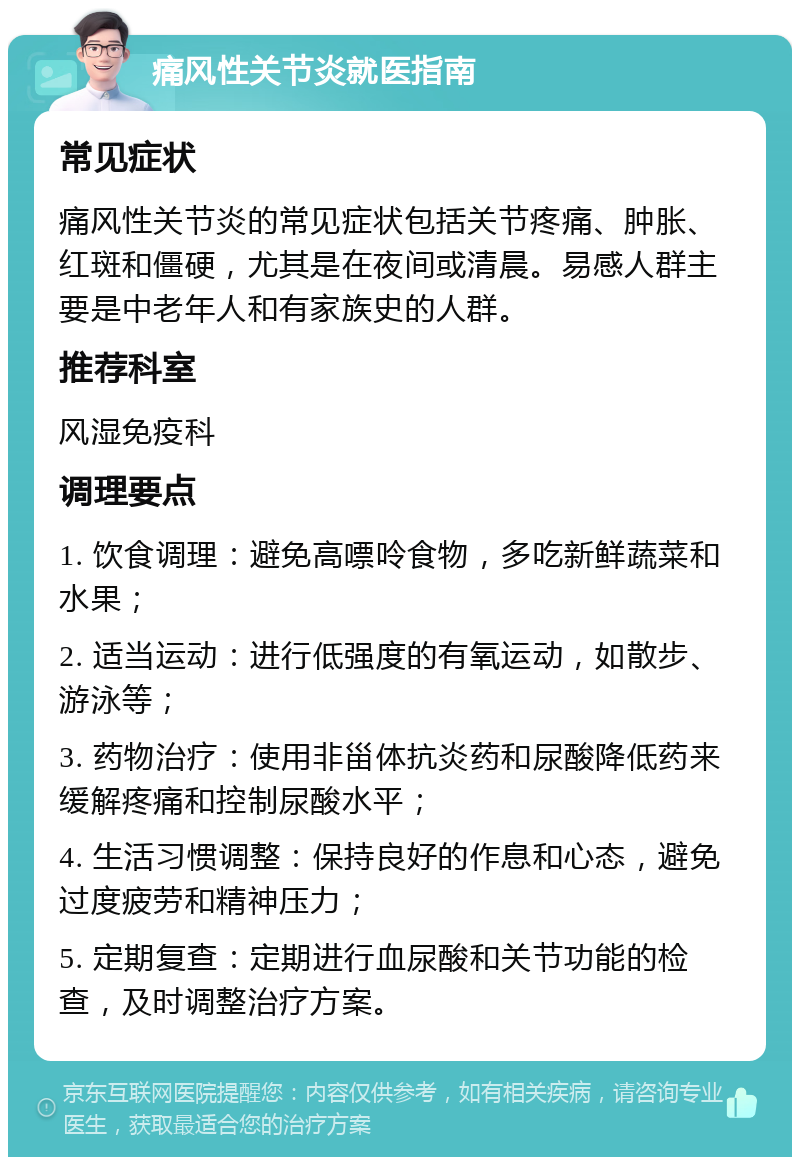 痛风性关节炎就医指南 常见症状 痛风性关节炎的常见症状包括关节疼痛、肿胀、红斑和僵硬，尤其是在夜间或清晨。易感人群主要是中老年人和有家族史的人群。 推荐科室 风湿免疫科 调理要点 1. 饮食调理：避免高嘌呤食物，多吃新鲜蔬菜和水果； 2. 适当运动：进行低强度的有氧运动，如散步、游泳等； 3. 药物治疗：使用非甾体抗炎药和尿酸降低药来缓解疼痛和控制尿酸水平； 4. 生活习惯调整：保持良好的作息和心态，避免过度疲劳和精神压力； 5. 定期复查：定期进行血尿酸和关节功能的检查，及时调整治疗方案。