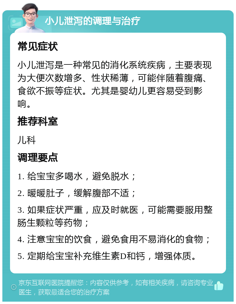 小儿泄泻的调理与治疗 常见症状 小儿泄泻是一种常见的消化系统疾病，主要表现为大便次数增多、性状稀薄，可能伴随着腹痛、食欲不振等症状。尤其是婴幼儿更容易受到影响。 推荐科室 儿科 调理要点 1. 给宝宝多喝水，避免脱水； 2. 暖暖肚子，缓解腹部不适； 3. 如果症状严重，应及时就医，可能需要服用整肠生颗粒等药物； 4. 注意宝宝的饮食，避免食用不易消化的食物； 5. 定期给宝宝补充维生素D和钙，增强体质。