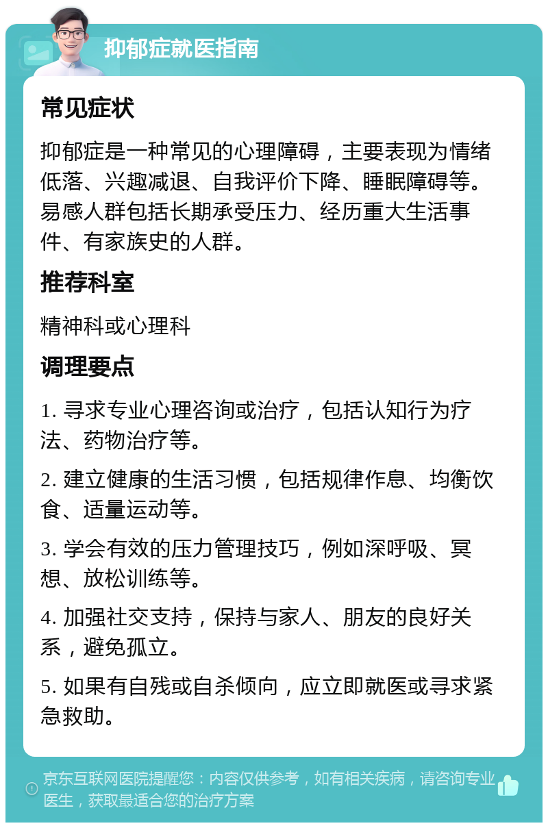 抑郁症就医指南 常见症状 抑郁症是一种常见的心理障碍，主要表现为情绪低落、兴趣减退、自我评价下降、睡眠障碍等。易感人群包括长期承受压力、经历重大生活事件、有家族史的人群。 推荐科室 精神科或心理科 调理要点 1. 寻求专业心理咨询或治疗，包括认知行为疗法、药物治疗等。 2. 建立健康的生活习惯，包括规律作息、均衡饮食、适量运动等。 3. 学会有效的压力管理技巧，例如深呼吸、冥想、放松训练等。 4. 加强社交支持，保持与家人、朋友的良好关系，避免孤立。 5. 如果有自残或自杀倾向，应立即就医或寻求紧急救助。