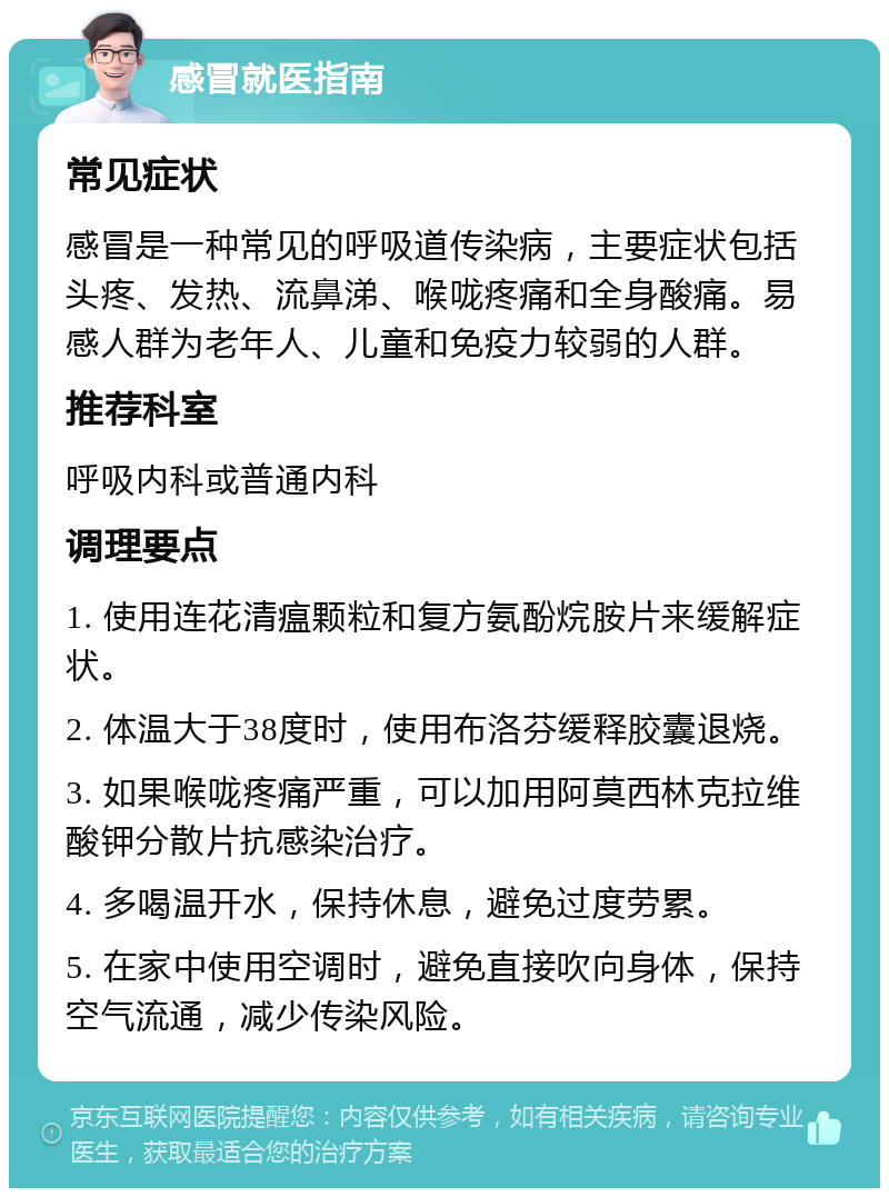 感冒就医指南 常见症状 感冒是一种常见的呼吸道传染病，主要症状包括头疼、发热、流鼻涕、喉咙疼痛和全身酸痛。易感人群为老年人、儿童和免疫力较弱的人群。 推荐科室 呼吸内科或普通内科 调理要点 1. 使用连花清瘟颗粒和复方氨酚烷胺片来缓解症状。 2. 体温大于38度时，使用布洛芬缓释胶囊退烧。 3. 如果喉咙疼痛严重，可以加用阿莫西林克拉维酸钾分散片抗感染治疗。 4. 多喝温开水，保持休息，避免过度劳累。 5. 在家中使用空调时，避免直接吹向身体，保持空气流通，减少传染风险。