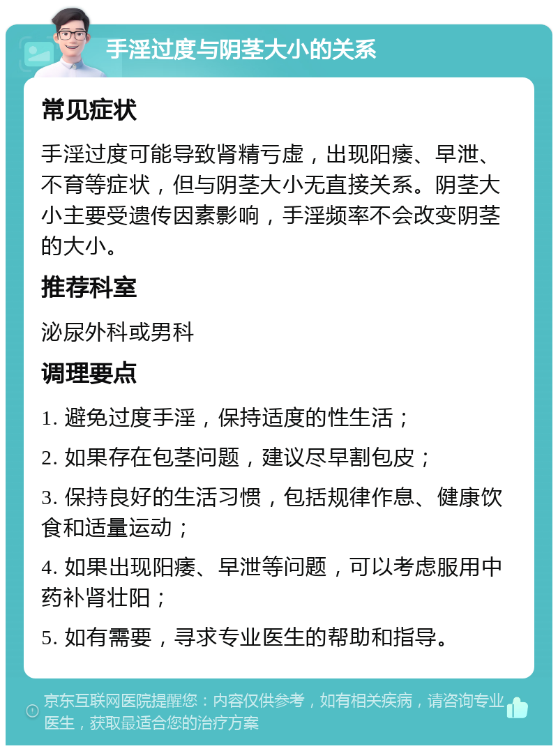 手淫过度与阴茎大小的关系 常见症状 手淫过度可能导致肾精亏虚，出现阳痿、早泄、不育等症状，但与阴茎大小无直接关系。阴茎大小主要受遗传因素影响，手淫频率不会改变阴茎的大小。 推荐科室 泌尿外科或男科 调理要点 1. 避免过度手淫，保持适度的性生活； 2. 如果存在包茎问题，建议尽早割包皮； 3. 保持良好的生活习惯，包括规律作息、健康饮食和适量运动； 4. 如果出现阳痿、早泄等问题，可以考虑服用中药补肾壮阳； 5. 如有需要，寻求专业医生的帮助和指导。