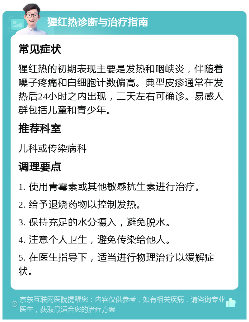 猩红热诊断与治疗指南 常见症状 猩红热的初期表现主要是发热和咽峡炎，伴随着嗓子疼痛和白细胞计数偏高。典型皮疹通常在发热后24小时之内出现，三天左右可确诊。易感人群包括儿童和青少年。 推荐科室 儿科或传染病科 调理要点 1. 使用青霉素或其他敏感抗生素进行治疗。 2. 给予退烧药物以控制发热。 3. 保持充足的水分摄入，避免脱水。 4. 注意个人卫生，避免传染给他人。 5. 在医生指导下，适当进行物理治疗以缓解症状。