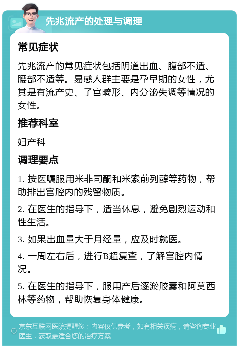 先兆流产的处理与调理 常见症状 先兆流产的常见症状包括阴道出血、腹部不适、腰部不适等。易感人群主要是孕早期的女性，尤其是有流产史、子宫畸形、内分泌失调等情况的女性。 推荐科室 妇产科 调理要点 1. 按医嘱服用米非司酮和米索前列醇等药物，帮助排出宫腔内的残留物质。 2. 在医生的指导下，适当休息，避免剧烈运动和性生活。 3. 如果出血量大于月经量，应及时就医。 4. 一周左右后，进行B超复查，了解宫腔内情况。 5. 在医生的指导下，服用产后逐淤胶囊和阿莫西林等药物，帮助恢复身体健康。