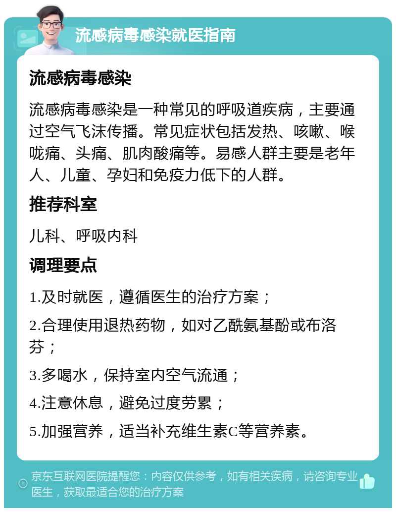 流感病毒感染就医指南 流感病毒感染 流感病毒感染是一种常见的呼吸道疾病，主要通过空气飞沫传播。常见症状包括发热、咳嗽、喉咙痛、头痛、肌肉酸痛等。易感人群主要是老年人、儿童、孕妇和免疫力低下的人群。 推荐科室 儿科、呼吸内科 调理要点 1.及时就医，遵循医生的治疗方案； 2.合理使用退热药物，如对乙酰氨基酚或布洛芬； 3.多喝水，保持室内空气流通； 4.注意休息，避免过度劳累； 5.加强营养，适当补充维生素C等营养素。