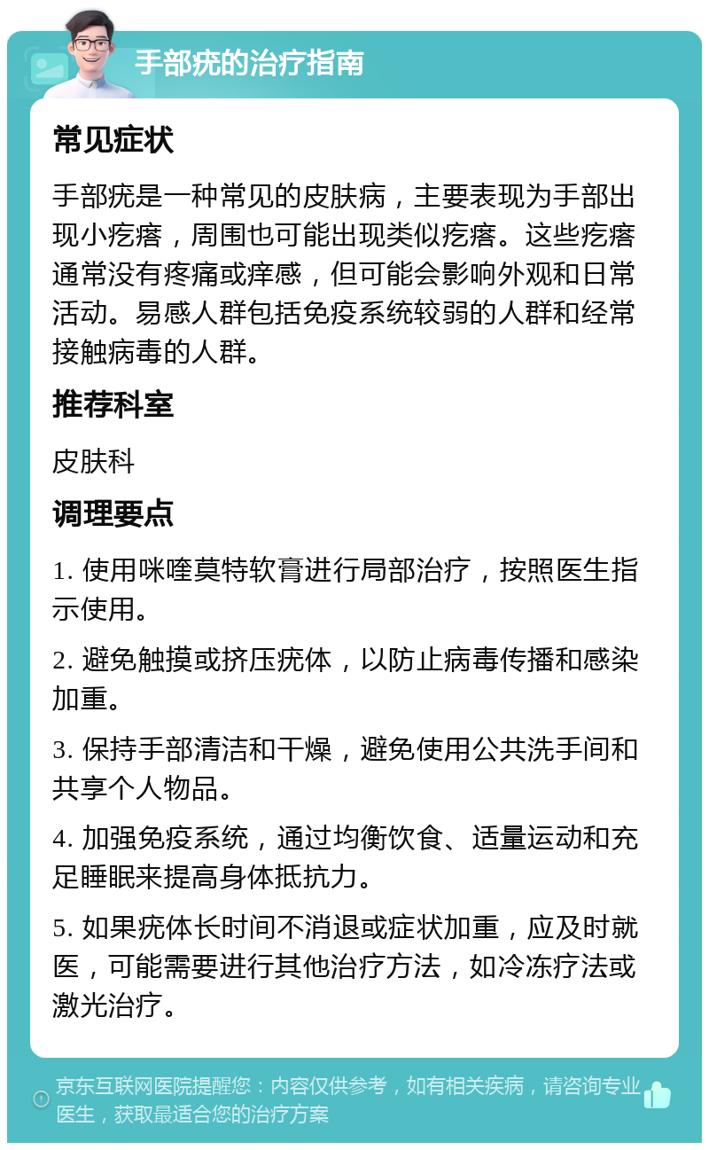 手部疣的治疗指南 常见症状 手部疣是一种常见的皮肤病，主要表现为手部出现小疙瘩，周围也可能出现类似疙瘩。这些疙瘩通常没有疼痛或痒感，但可能会影响外观和日常活动。易感人群包括免疫系统较弱的人群和经常接触病毒的人群。 推荐科室 皮肤科 调理要点 1. 使用咪喹莫特软膏进行局部治疗，按照医生指示使用。 2. 避免触摸或挤压疣体，以防止病毒传播和感染加重。 3. 保持手部清洁和干燥，避免使用公共洗手间和共享个人物品。 4. 加强免疫系统，通过均衡饮食、适量运动和充足睡眠来提高身体抵抗力。 5. 如果疣体长时间不消退或症状加重，应及时就医，可能需要进行其他治疗方法，如冷冻疗法或激光治疗。