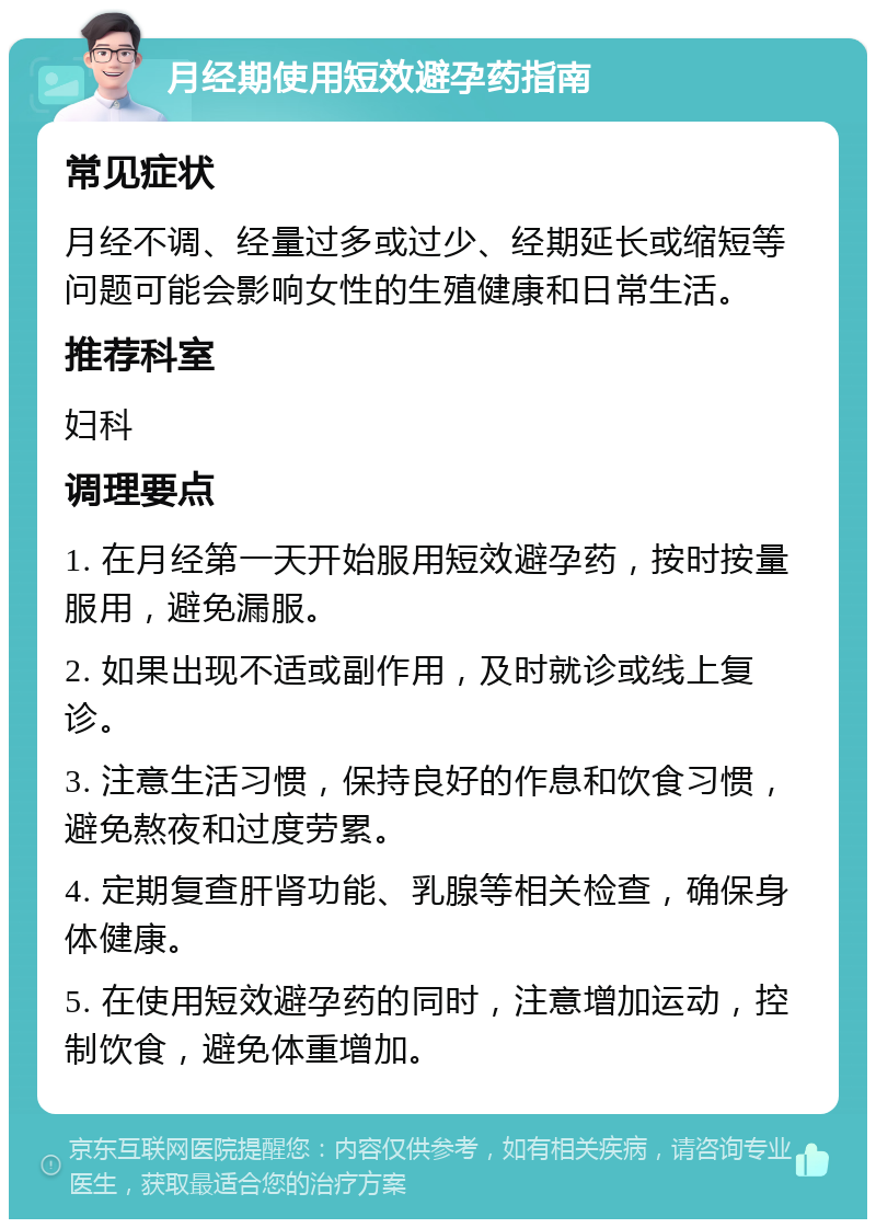 月经期使用短效避孕药指南 常见症状 月经不调、经量过多或过少、经期延长或缩短等问题可能会影响女性的生殖健康和日常生活。 推荐科室 妇科 调理要点 1. 在月经第一天开始服用短效避孕药，按时按量服用，避免漏服。 2. 如果出现不适或副作用，及时就诊或线上复诊。 3. 注意生活习惯，保持良好的作息和饮食习惯，避免熬夜和过度劳累。 4. 定期复查肝肾功能、乳腺等相关检查，确保身体健康。 5. 在使用短效避孕药的同时，注意增加运动，控制饮食，避免体重增加。