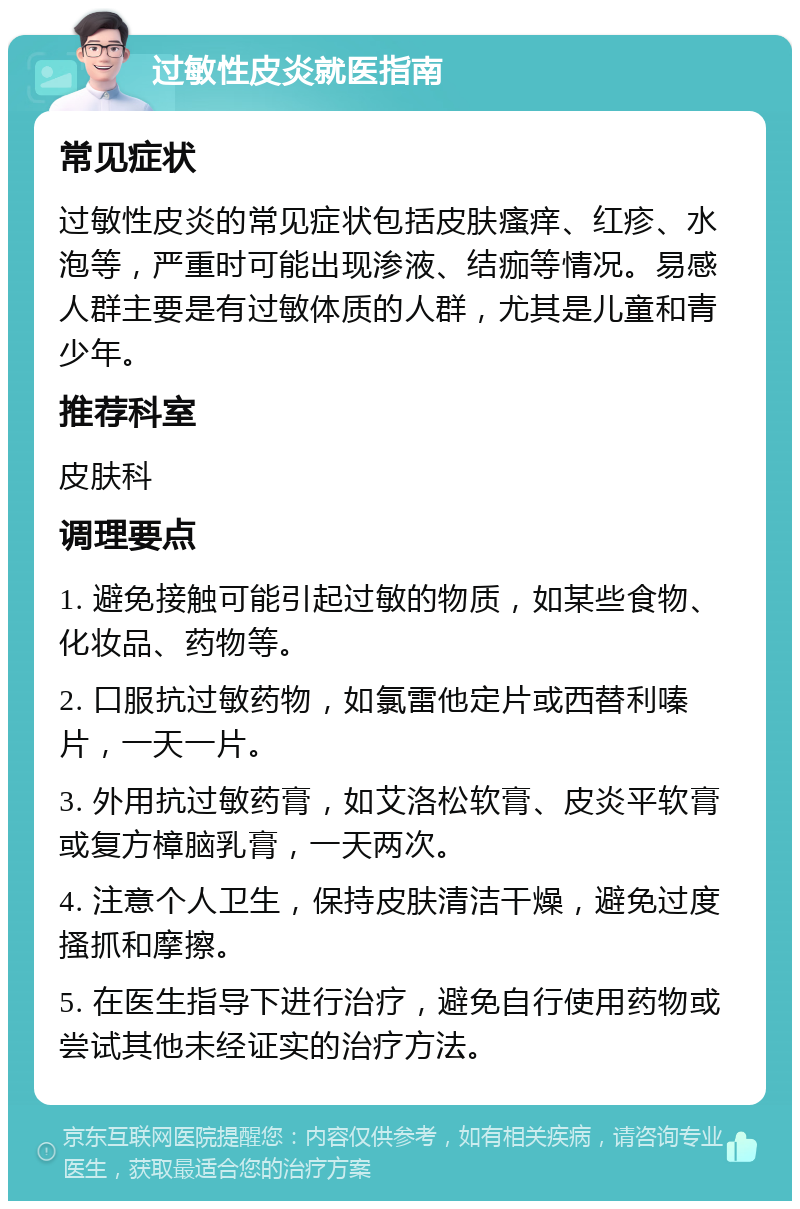 过敏性皮炎就医指南 常见症状 过敏性皮炎的常见症状包括皮肤瘙痒、红疹、水泡等，严重时可能出现渗液、结痂等情况。易感人群主要是有过敏体质的人群，尤其是儿童和青少年。 推荐科室 皮肤科 调理要点 1. 避免接触可能引起过敏的物质，如某些食物、化妆品、药物等。 2. 口服抗过敏药物，如氯雷他定片或西替利嗪片，一天一片。 3. 外用抗过敏药膏，如艾洛松软膏、皮炎平软膏或复方樟脑乳膏，一天两次。 4. 注意个人卫生，保持皮肤清洁干燥，避免过度搔抓和摩擦。 5. 在医生指导下进行治疗，避免自行使用药物或尝试其他未经证实的治疗方法。