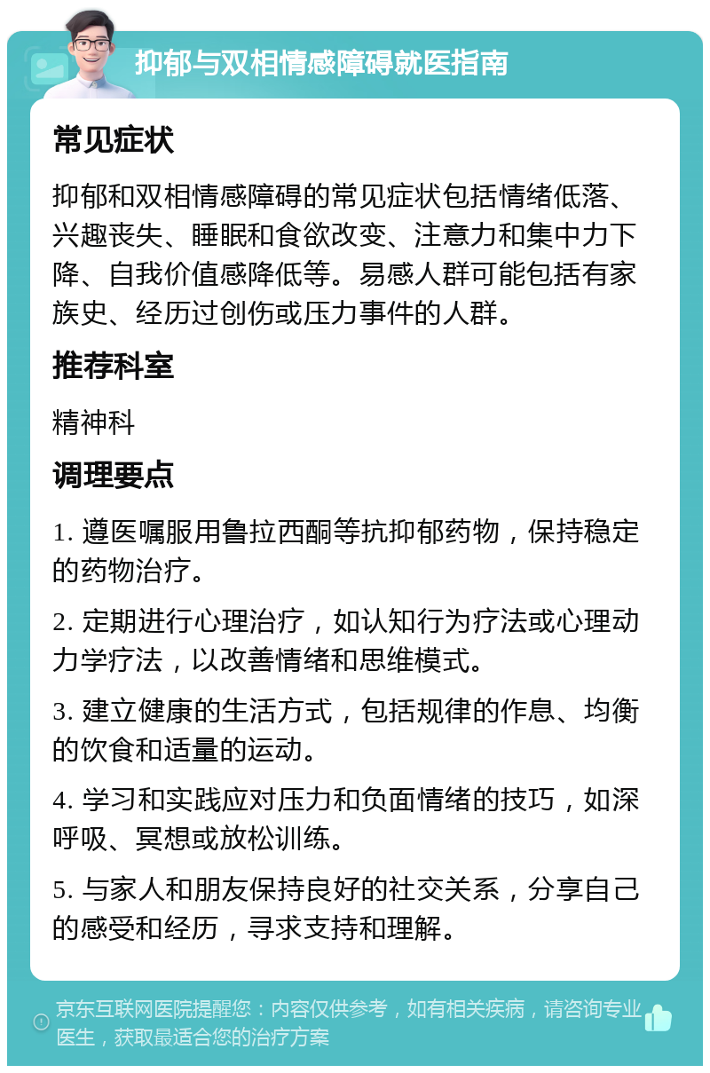 抑郁与双相情感障碍就医指南 常见症状 抑郁和双相情感障碍的常见症状包括情绪低落、兴趣丧失、睡眠和食欲改变、注意力和集中力下降、自我价值感降低等。易感人群可能包括有家族史、经历过创伤或压力事件的人群。 推荐科室 精神科 调理要点 1. 遵医嘱服用鲁拉西酮等抗抑郁药物，保持稳定的药物治疗。 2. 定期进行心理治疗，如认知行为疗法或心理动力学疗法，以改善情绪和思维模式。 3. 建立健康的生活方式，包括规律的作息、均衡的饮食和适量的运动。 4. 学习和实践应对压力和负面情绪的技巧，如深呼吸、冥想或放松训练。 5. 与家人和朋友保持良好的社交关系，分享自己的感受和经历，寻求支持和理解。