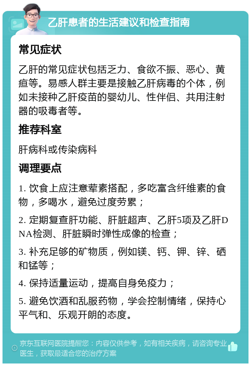 乙肝患者的生活建议和检查指南 常见症状 乙肝的常见症状包括乏力、食欲不振、恶心、黄疸等。易感人群主要是接触乙肝病毒的个体，例如未接种乙肝疫苗的婴幼儿、性伴侣、共用注射器的吸毒者等。 推荐科室 肝病科或传染病科 调理要点 1. 饮食上应注意荤素搭配，多吃富含纤维素的食物，多喝水，避免过度劳累； 2. 定期复查肝功能、肝脏超声、乙肝5项及乙肝DNA检测、肝脏瞬时弹性成像的检查； 3. 补充足够的矿物质，例如镁、钙、钾、锌、硒和锰等； 4. 保持适量运动，提高自身免疫力； 5. 避免饮酒和乱服药物，学会控制情绪，保持心平气和、乐观开朗的态度。