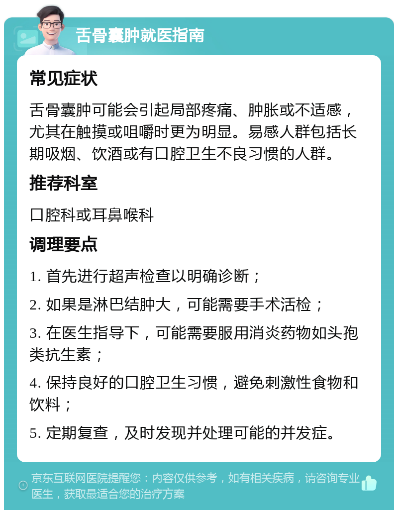 舌骨囊肿就医指南 常见症状 舌骨囊肿可能会引起局部疼痛、肿胀或不适感，尤其在触摸或咀嚼时更为明显。易感人群包括长期吸烟、饮酒或有口腔卫生不良习惯的人群。 推荐科室 口腔科或耳鼻喉科 调理要点 1. 首先进行超声检查以明确诊断； 2. 如果是淋巴结肿大，可能需要手术活检； 3. 在医生指导下，可能需要服用消炎药物如头孢类抗生素； 4. 保持良好的口腔卫生习惯，避免刺激性食物和饮料； 5. 定期复查，及时发现并处理可能的并发症。