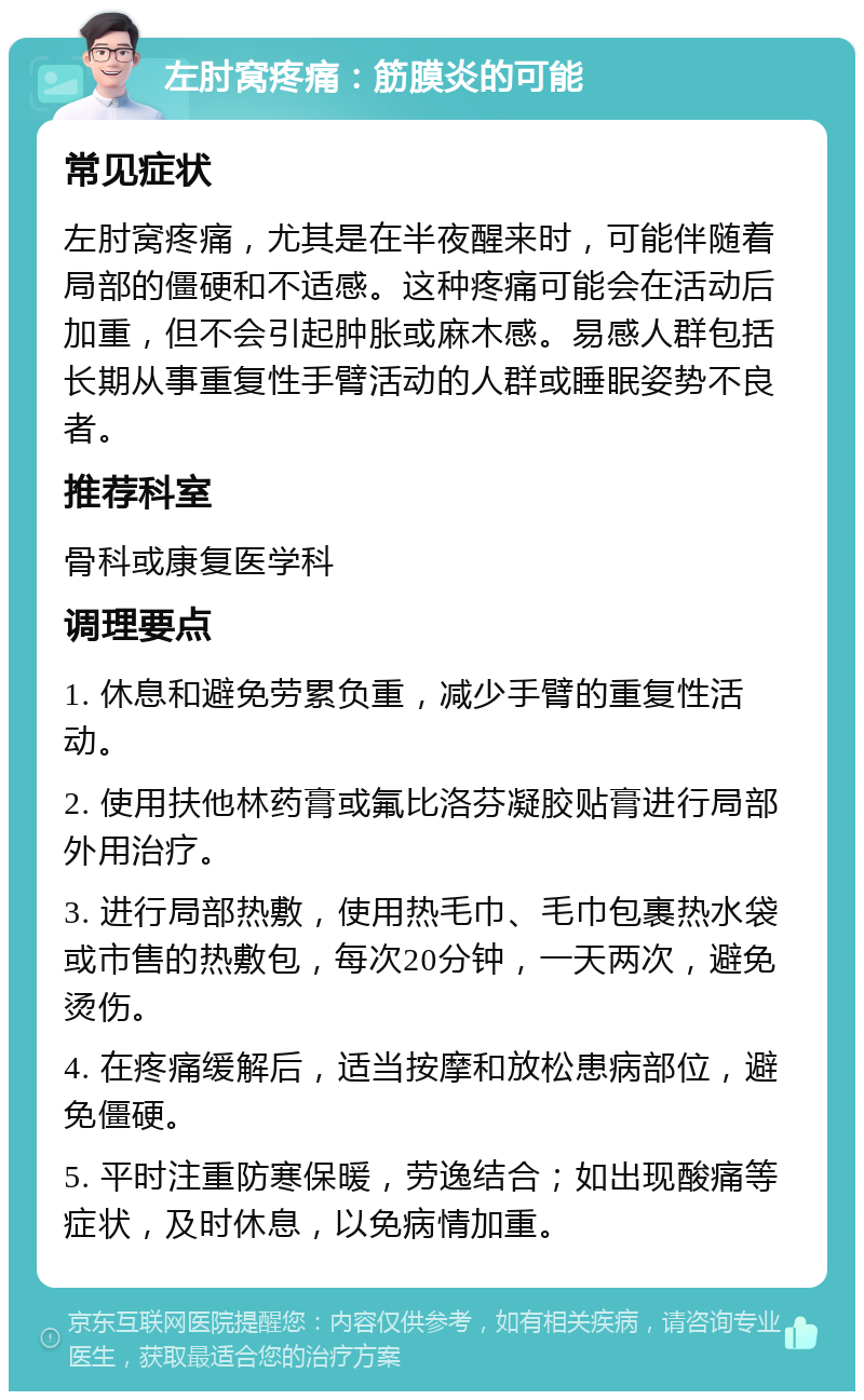 左肘窝疼痛：筋膜炎的可能 常见症状 左肘窝疼痛，尤其是在半夜醒来时，可能伴随着局部的僵硬和不适感。这种疼痛可能会在活动后加重，但不会引起肿胀或麻木感。易感人群包括长期从事重复性手臂活动的人群或睡眠姿势不良者。 推荐科室 骨科或康复医学科 调理要点 1. 休息和避免劳累负重，减少手臂的重复性活动。 2. 使用扶他林药膏或氟比洛芬凝胶贴膏进行局部外用治疗。 3. 进行局部热敷，使用热毛巾、毛巾包裹热水袋或市售的热敷包，每次20分钟，一天两次，避免烫伤。 4. 在疼痛缓解后，适当按摩和放松患病部位，避免僵硬。 5. 平时注重防寒保暖，劳逸结合；如出现酸痛等症状，及时休息，以免病情加重。