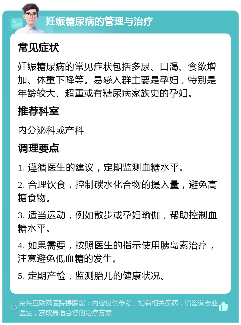 妊娠糖尿病的管理与治疗 常见症状 妊娠糖尿病的常见症状包括多尿、口渴、食欲增加、体重下降等。易感人群主要是孕妇，特别是年龄较大、超重或有糖尿病家族史的孕妇。 推荐科室 内分泌科或产科 调理要点 1. 遵循医生的建议，定期监测血糖水平。 2. 合理饮食，控制碳水化合物的摄入量，避免高糖食物。 3. 适当运动，例如散步或孕妇瑜伽，帮助控制血糖水平。 4. 如果需要，按照医生的指示使用胰岛素治疗，注意避免低血糖的发生。 5. 定期产检，监测胎儿的健康状况。