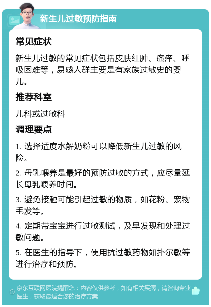 新生儿过敏预防指南 常见症状 新生儿过敏的常见症状包括皮肤红肿、瘙痒、呼吸困难等，易感人群主要是有家族过敏史的婴儿。 推荐科室 儿科或过敏科 调理要点 1. 选择适度水解奶粉可以降低新生儿过敏的风险。 2. 母乳喂养是最好的预防过敏的方式，应尽量延长母乳喂养时间。 3. 避免接触可能引起过敏的物质，如花粉、宠物毛发等。 4. 定期带宝宝进行过敏测试，及早发现和处理过敏问题。 5. 在医生的指导下，使用抗过敏药物如扑尔敏等进行治疗和预防。