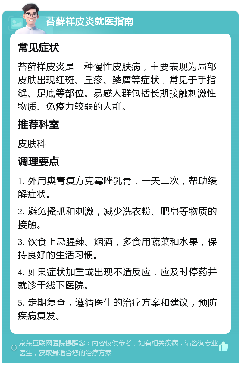 苔藓样皮炎就医指南 常见症状 苔藓样皮炎是一种慢性皮肤病，主要表现为局部皮肤出现红斑、丘疹、鳞屑等症状，常见于手指缝、足底等部位。易感人群包括长期接触刺激性物质、免疫力较弱的人群。 推荐科室 皮肤科 调理要点 1. 外用奥青复方克霉唑乳膏，一天二次，帮助缓解症状。 2. 避免搔抓和刺激，减少洗衣粉、肥皂等物质的接触。 3. 饮食上忌腥辣、烟酒，多食用蔬菜和水果，保持良好的生活习惯。 4. 如果症状加重或出现不适反应，应及时停药并就诊于线下医院。 5. 定期复查，遵循医生的治疗方案和建议，预防疾病复发。