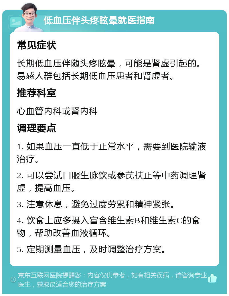 低血压伴头疼眩晕就医指南 常见症状 长期低血压伴随头疼眩晕，可能是肾虚引起的。易感人群包括长期低血压患者和肾虚者。 推荐科室 心血管内科或肾内科 调理要点 1. 如果血压一直低于正常水平，需要到医院输液治疗。 2. 可以尝试口服生脉饮或参芪扶正等中药调理肾虚，提高血压。 3. 注意休息，避免过度劳累和精神紧张。 4. 饮食上应多摄入富含维生素B和维生素C的食物，帮助改善血液循环。 5. 定期测量血压，及时调整治疗方案。