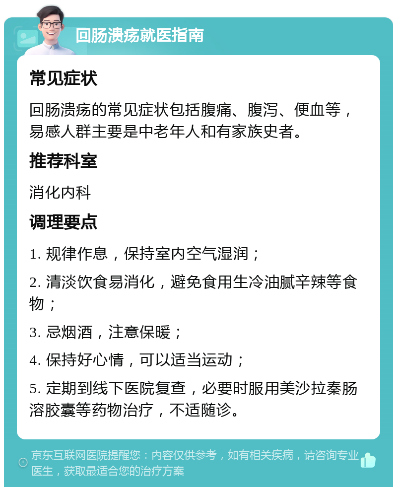 回肠溃疡就医指南 常见症状 回肠溃疡的常见症状包括腹痛、腹泻、便血等，易感人群主要是中老年人和有家族史者。 推荐科室 消化内科 调理要点 1. 规律作息，保持室内空气湿润； 2. 清淡饮食易消化，避免食用生冷油腻辛辣等食物； 3. 忌烟酒，注意保暖； 4. 保持好心情，可以适当运动； 5. 定期到线下医院复查，必要时服用美沙拉秦肠溶胶囊等药物治疗，不适随诊。