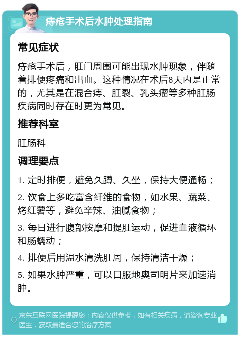 痔疮手术后水肿处理指南 常见症状 痔疮手术后，肛门周围可能出现水肿现象，伴随着排便疼痛和出血。这种情况在术后8天内是正常的，尤其是在混合痔、肛裂、乳头瘤等多种肛肠疾病同时存在时更为常见。 推荐科室 肛肠科 调理要点 1. 定时排便，避免久蹲、久坐，保持大便通畅； 2. 饮食上多吃富含纤维的食物，如水果、蔬菜、烤红薯等，避免辛辣、油腻食物； 3. 每日进行腹部按摩和提肛运动，促进血液循环和肠蠕动； 4. 排便后用温水清洗肛周，保持清洁干燥； 5. 如果水肿严重，可以口服地奥司明片来加速消肿。