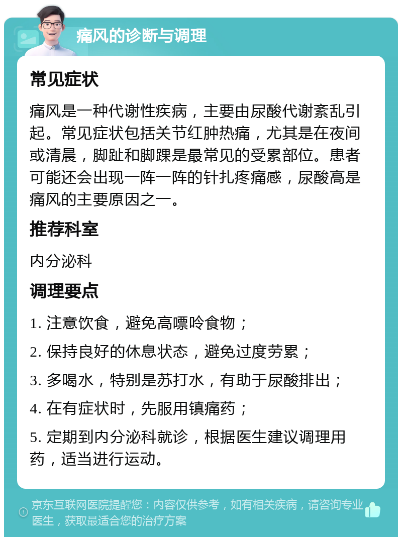 痛风的诊断与调理 常见症状 痛风是一种代谢性疾病，主要由尿酸代谢紊乱引起。常见症状包括关节红肿热痛，尤其是在夜间或清晨，脚趾和脚踝是最常见的受累部位。患者可能还会出现一阵一阵的针扎疼痛感，尿酸高是痛风的主要原因之一。 推荐科室 内分泌科 调理要点 1. 注意饮食，避免高嘌呤食物； 2. 保持良好的休息状态，避免过度劳累； 3. 多喝水，特别是苏打水，有助于尿酸排出； 4. 在有症状时，先服用镇痛药； 5. 定期到内分泌科就诊，根据医生建议调理用药，适当进行运动。