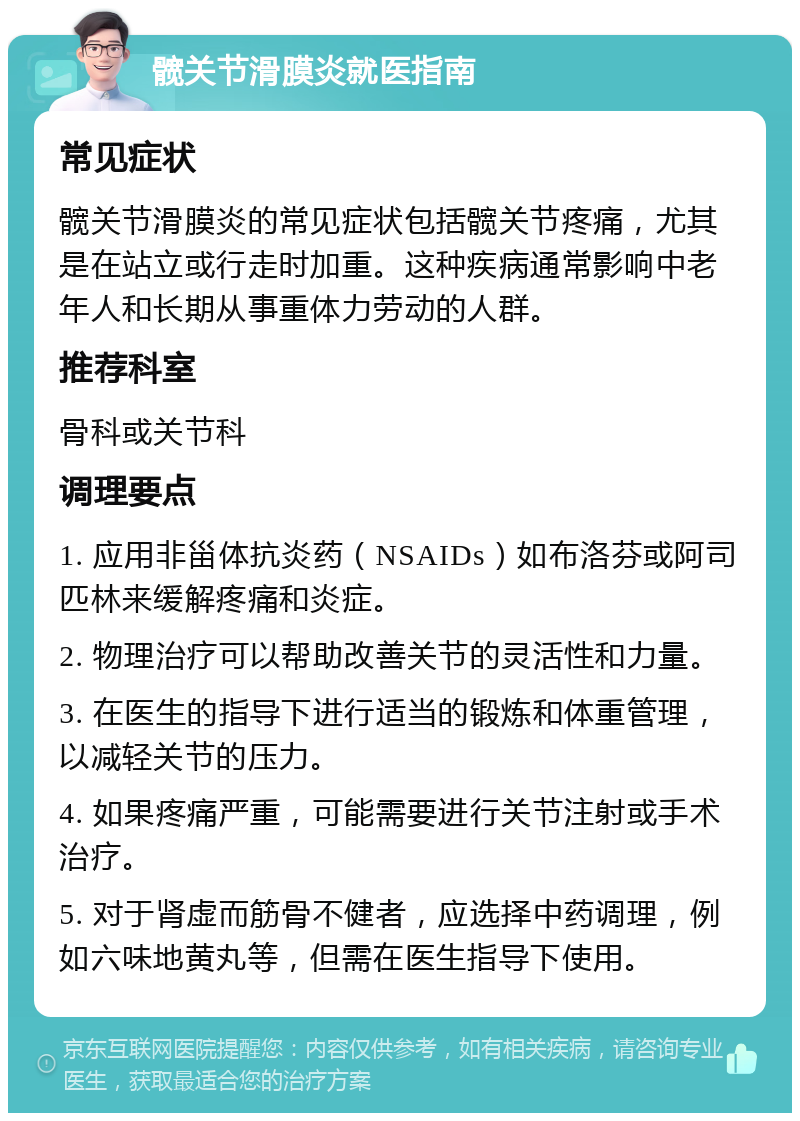 髋关节滑膜炎就医指南 常见症状 髋关节滑膜炎的常见症状包括髋关节疼痛，尤其是在站立或行走时加重。这种疾病通常影响中老年人和长期从事重体力劳动的人群。 推荐科室 骨科或关节科 调理要点 1. 应用非甾体抗炎药（NSAIDs）如布洛芬或阿司匹林来缓解疼痛和炎症。 2. 物理治疗可以帮助改善关节的灵活性和力量。 3. 在医生的指导下进行适当的锻炼和体重管理，以减轻关节的压力。 4. 如果疼痛严重，可能需要进行关节注射或手术治疗。 5. 对于肾虚而筋骨不健者，应选择中药调理，例如六味地黄丸等，但需在医生指导下使用。