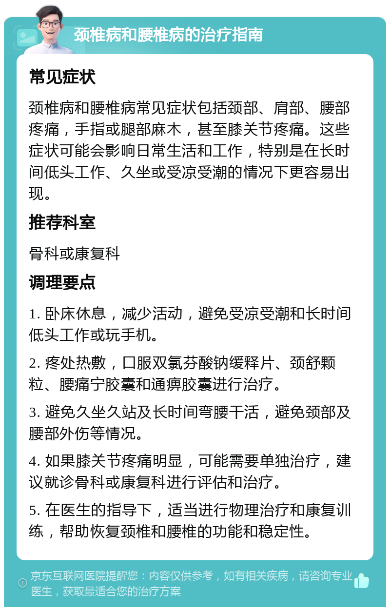 颈椎病和腰椎病的治疗指南 常见症状 颈椎病和腰椎病常见症状包括颈部、肩部、腰部疼痛，手指或腿部麻木，甚至膝关节疼痛。这些症状可能会影响日常生活和工作，特别是在长时间低头工作、久坐或受凉受潮的情况下更容易出现。 推荐科室 骨科或康复科 调理要点 1. 卧床休息，减少活动，避免受凉受潮和长时间低头工作或玩手机。 2. 疼处热敷，口服双氯芬酸钠缓释片、颈舒颗粒、腰痛宁胶囊和通痹胶囊进行治疗。 3. 避免久坐久站及长时间弯腰干活，避免颈部及腰部外伤等情况。 4. 如果膝关节疼痛明显，可能需要单独治疗，建议就诊骨科或康复科进行评估和治疗。 5. 在医生的指导下，适当进行物理治疗和康复训练，帮助恢复颈椎和腰椎的功能和稳定性。