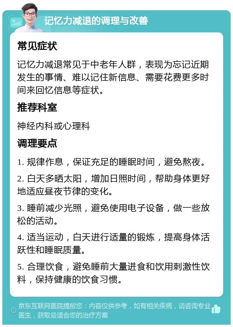 记忆力减退的调理与改善 常见症状 记忆力减退常见于中老年人群，表现为忘记近期发生的事情、难以记住新信息、需要花费更多时间来回忆信息等症状。 推荐科室 神经内科或心理科 调理要点 1. 规律作息，保证充足的睡眠时间，避免熬夜。 2. 白天多晒太阳，增加日照时间，帮助身体更好地适应昼夜节律的变化。 3. 睡前减少光照，避免使用电子设备，做一些放松的活动。 4. 适当运动，白天进行适量的锻炼，提高身体活跃性和睡眠质量。 5. 合理饮食，避免睡前大量进食和饮用刺激性饮料，保持健康的饮食习惯。