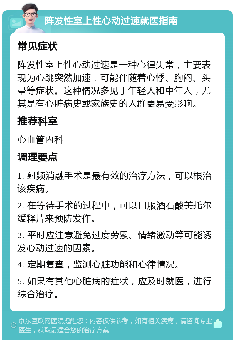 阵发性室上性心动过速就医指南 常见症状 阵发性室上性心动过速是一种心律失常，主要表现为心跳突然加速，可能伴随着心悸、胸闷、头晕等症状。这种情况多见于年轻人和中年人，尤其是有心脏病史或家族史的人群更易受影响。 推荐科室 心血管内科 调理要点 1. 射频消融手术是最有效的治疗方法，可以根治该疾病。 2. 在等待手术的过程中，可以口服酒石酸美托尔缓释片来预防发作。 3. 平时应注意避免过度劳累、情绪激动等可能诱发心动过速的因素。 4. 定期复查，监测心脏功能和心律情况。 5. 如果有其他心脏病的症状，应及时就医，进行综合治疗。