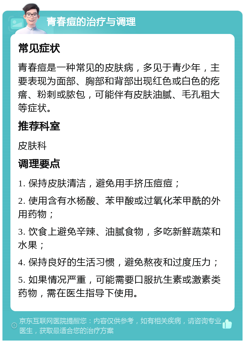 青春痘的治疗与调理 常见症状 青春痘是一种常见的皮肤病，多见于青少年，主要表现为面部、胸部和背部出现红色或白色的疙瘩、粉刺或脓包，可能伴有皮肤油腻、毛孔粗大等症状。 推荐科室 皮肤科 调理要点 1. 保持皮肤清洁，避免用手挤压痘痘； 2. 使用含有水杨酸、苯甲酸或过氧化苯甲酰的外用药物； 3. 饮食上避免辛辣、油腻食物，多吃新鲜蔬菜和水果； 4. 保持良好的生活习惯，避免熬夜和过度压力； 5. 如果情况严重，可能需要口服抗生素或激素类药物，需在医生指导下使用。