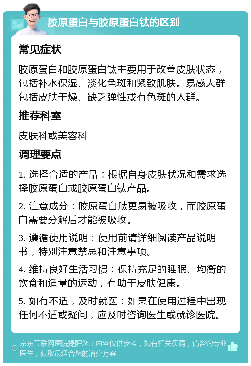 胶原蛋白与胶原蛋白钛的区别 常见症状 胶原蛋白和胶原蛋白钛主要用于改善皮肤状态，包括补水保湿、淡化色斑和紧致肌肤。易感人群包括皮肤干燥、缺乏弹性或有色斑的人群。 推荐科室 皮肤科或美容科 调理要点 1. 选择合适的产品：根据自身皮肤状况和需求选择胶原蛋白或胶原蛋白钛产品。 2. 注意成分：胶原蛋白肽更易被吸收，而胶原蛋白需要分解后才能被吸收。 3. 遵循使用说明：使用前请详细阅读产品说明书，特别注意禁忌和注意事项。 4. 维持良好生活习惯：保持充足的睡眠、均衡的饮食和适量的运动，有助于皮肤健康。 5. 如有不适，及时就医：如果在使用过程中出现任何不适或疑问，应及时咨询医生或就诊医院。